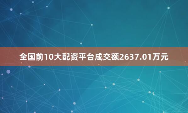 全国前10大配资平台成交额2637.01万元