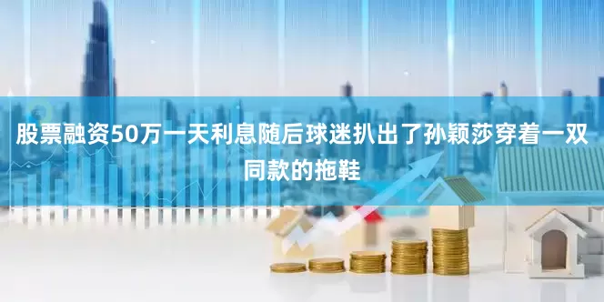 股票融资50万一天利息随后球迷扒出了孙颖莎穿着一双同款的拖鞋