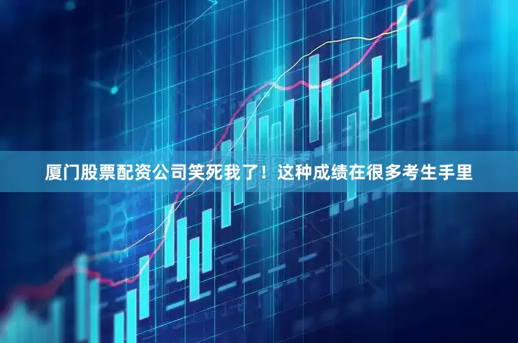 厦门股票配资公司笑死我了！这种成绩在很多考生手里