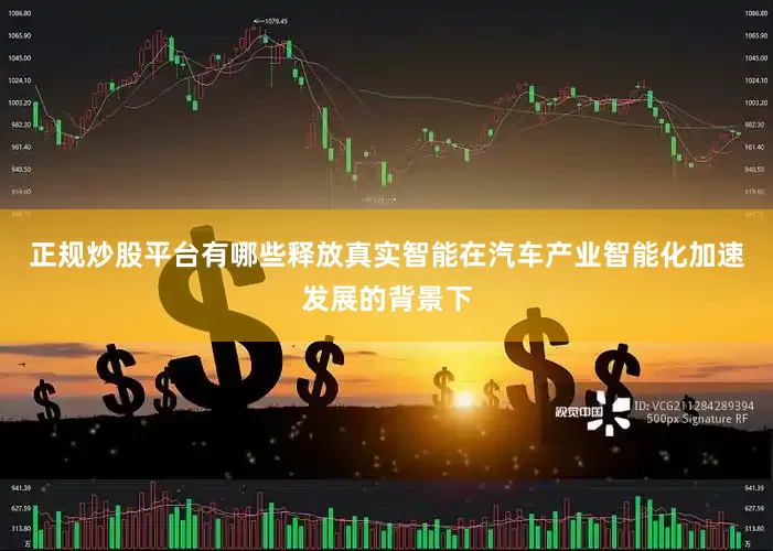 正规炒股平台有哪些释放真实智能在汽车产业智能化加速发展的背景下