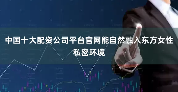 中国十大配资公司平台官网能自然融入东方女性私密环境
