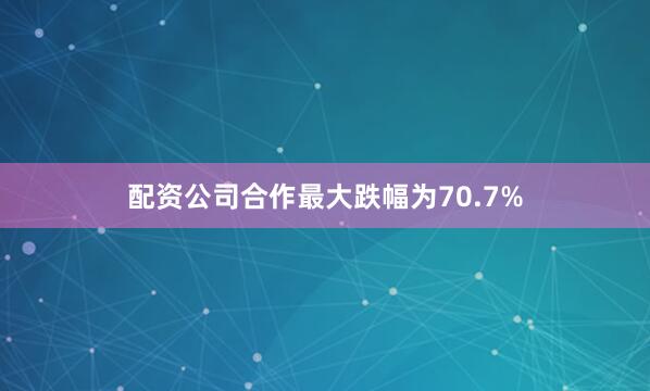 配资公司合作最大跌幅为70.7%