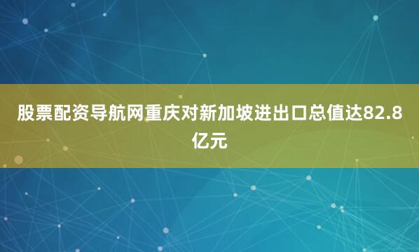 股票配资导航网重庆对新加坡进出口总值达82.8亿元