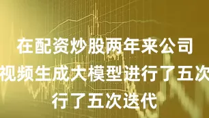 在配资炒股两年来公司自研视频生成大模型进行了五次迭代