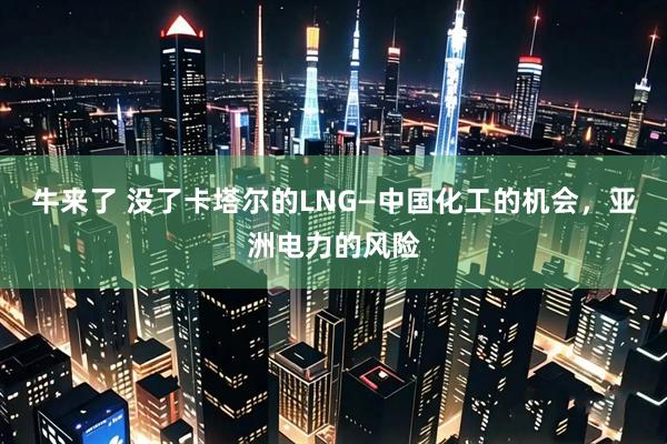 牛来了 没了卡塔尔的LNG—中国化工的机会，亚洲电力的风险