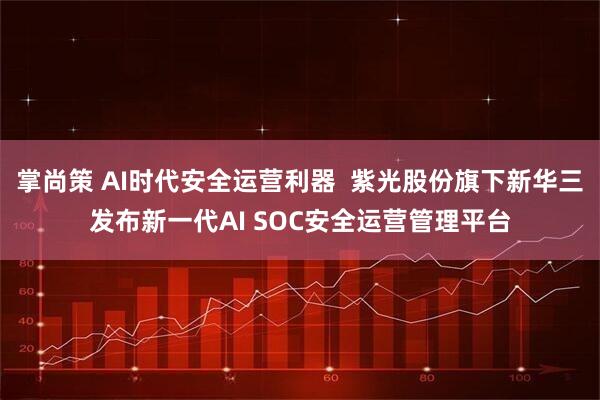 掌尚策 AI时代安全运营利器  紫光股份旗下新华三发布新一代AI SOC安全运营管理平台