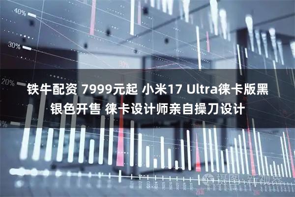 铁牛配资 7999元起 小米17 Ultra徕卡版黑银色开售 徕卡设计师亲自操刀设计