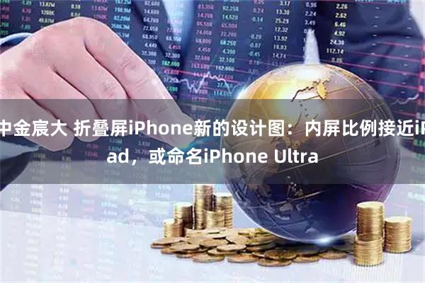 中金宸大 折叠屏iPhone新的设计图：内屏比例接近iPad，或命名iPhone Ultra