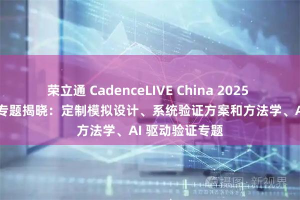 荣立通 CadenceLIVE China 2025 中国用户大会 专题揭晓:定制模拟设计、系统验证方案和方法学、AI 驱动验证专题