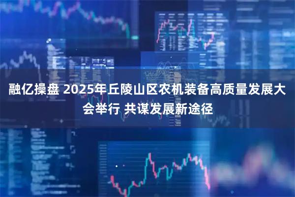 融亿操盘 2025年丘陵山区农机装备高质量发展大会举行 共谋发展新途径