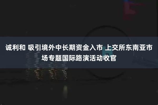 诚利和 吸引境外中长期资金入市 上交所东南亚市场专题国际路演活动收官
