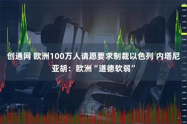 创通网 欧洲100万人请愿要求制裁以色列 内塔尼亚胡：欧洲“道德软弱”