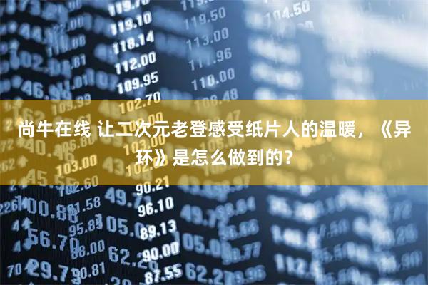 尚牛在线 让二次元老登感受纸片人的温暖，《异环》是怎么做到的？