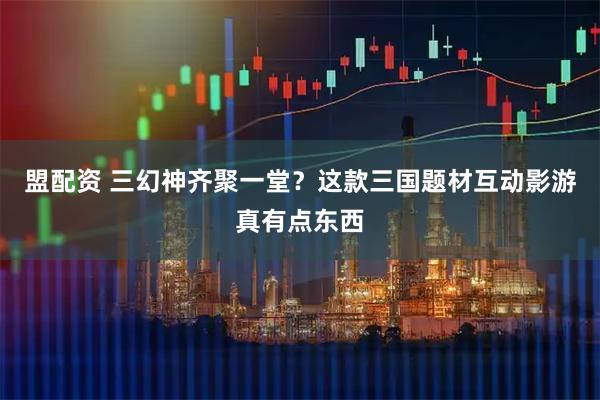 盟配资 三幻神齐聚一堂？这款三国题材互动影游真有点东西