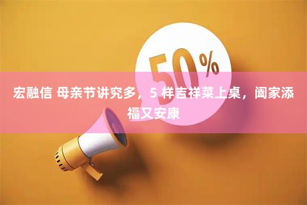 宏融信 母亲节讲究多，5 样吉祥菜上桌，阖家添福又安康