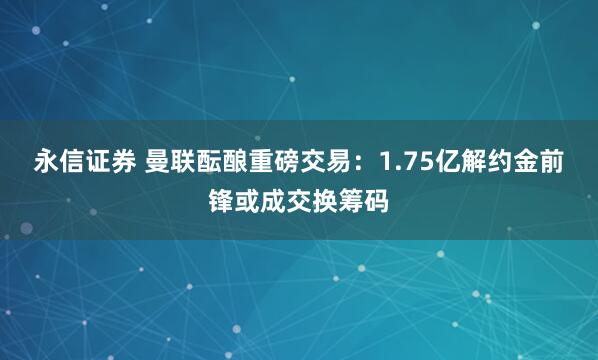 永信证券 曼联酝酿重磅交易：1.75亿解约金前锋或成交换筹码