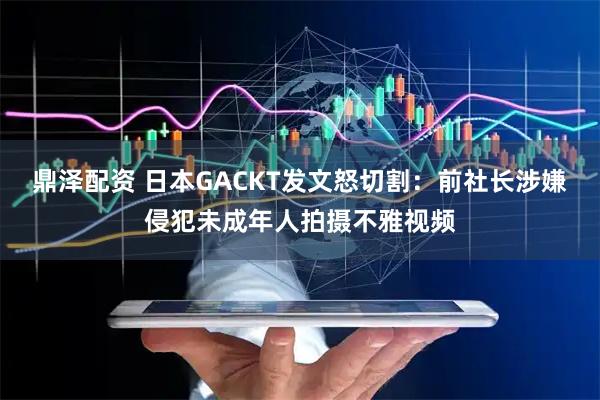 鼎泽配资 日本GACKT发文怒切割：前社长涉嫌侵犯未成年人拍摄不雅视频