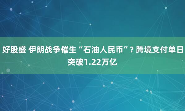 好股盛 伊朗战争催生“石油人民币”? 跨境支付单日突破1.22万亿