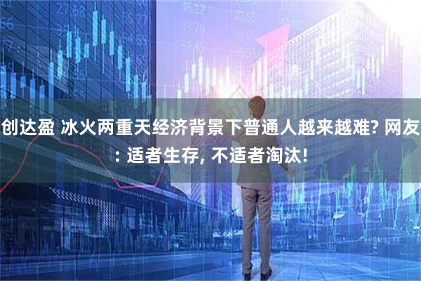 创达盈 冰火两重天经济背景下普通人越来越难? 网友: 适者生存, 不适者淘汰!