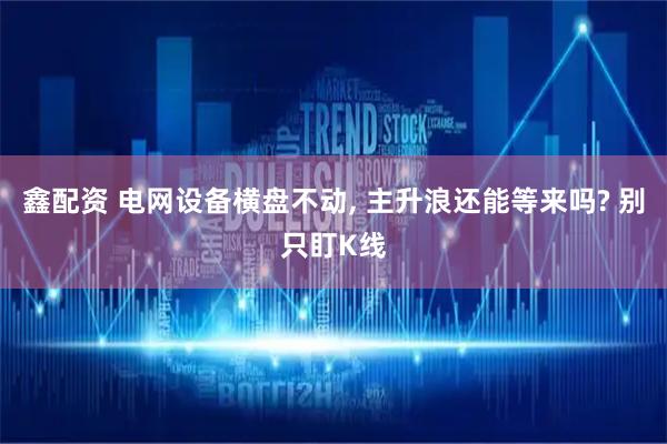 鑫配资 电网设备横盘不动, 主升浪还能等来吗? 别只盯K线