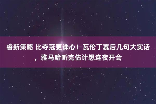 睿新策略 比夺冠更诛心！瓦伦丁赛后几句大实话，雅马哈听完估计想连夜开会