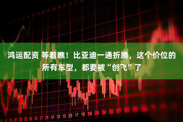 鸿运配资 等着瞧！比亚迪一通折腾，这个价位的所有车型，都要被“创飞”了