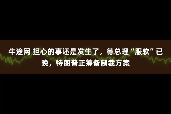 牛途网 担心的事还是发生了，德总理“服软”已晚，特朗普正筹备制裁方案