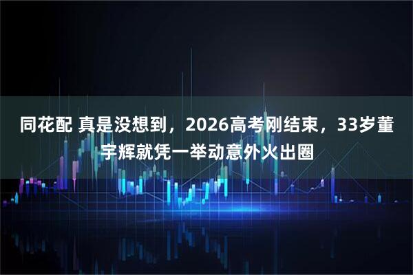 同花配 真是没想到，2026高考刚结束，33岁董宇辉就凭一举动意外火出圈