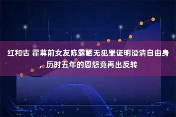 红和古 霍尊前女友陈露晒无犯罪证明澄清自由身，历时五年的恩怨竟再出反转