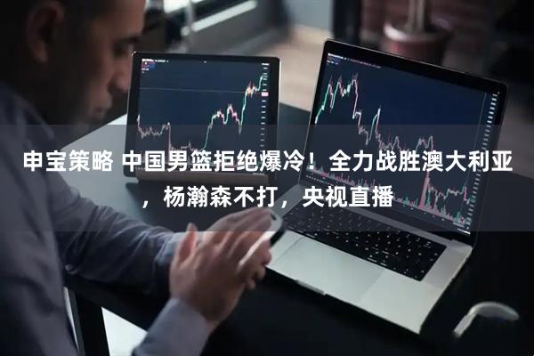 申宝策略 中国男篮拒绝爆冷！全力战胜澳大利亚，杨瀚森不打，央视直播