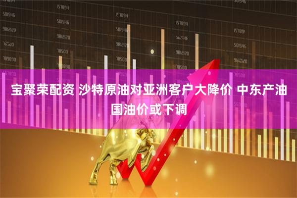 宝聚荣配资 沙特原油对亚洲客户大降价 中东产油国油价或下调