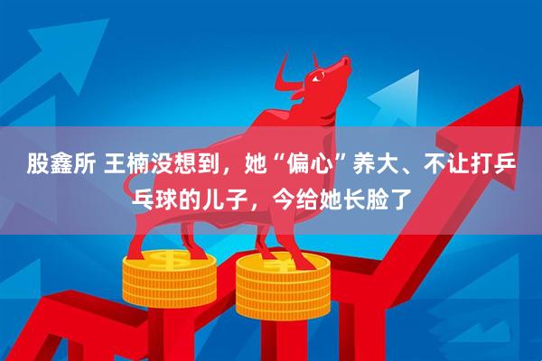 股鑫所 王楠没想到，她“偏心”养大、不让打乒乓球的儿子，今给她长脸了