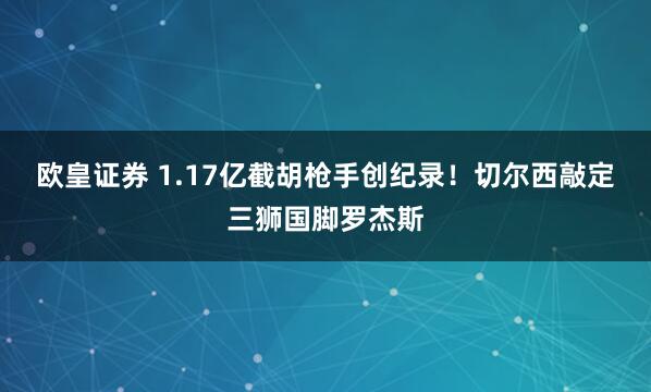 欧皇证券 1.17亿截胡枪手创纪录！切尔西敲定三狮国脚罗杰斯