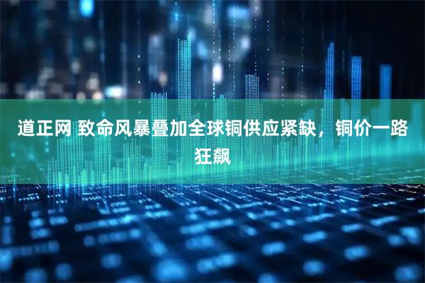 道正网 致命风暴叠加全球铜供应紧缺,铜价一路狂飙