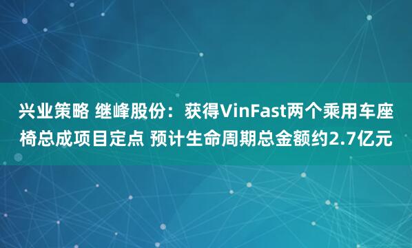 兴业策略 继峰股份：获得VinFast两个乘用车座椅总成项目定点 预计生命周期总金额约2.7亿元