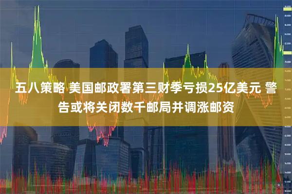 五八策略 美国邮政署第三财季亏损25亿美元 警告或将关闭数千邮局并调涨邮资