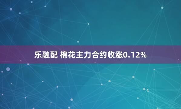 乐融配 棉花主力合约收涨0.12%