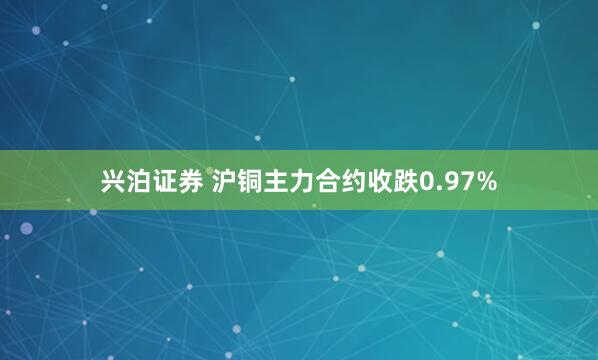 兴泊证券 沪铜主力合约收跌0.97%