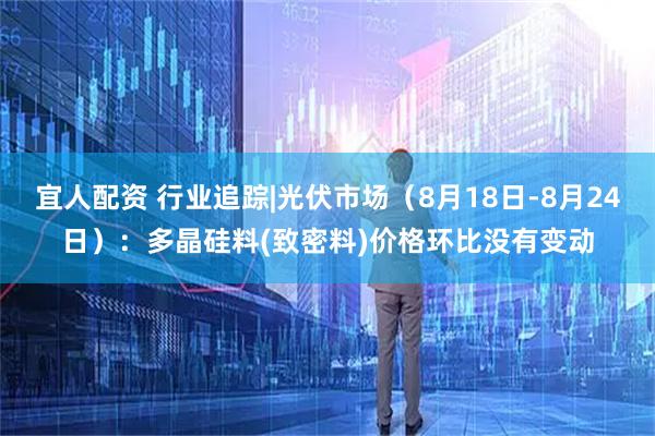 宜人配资 行业追踪|光伏市场(8月18日-8月24日):多晶硅料(致密料)价格环比没有变动