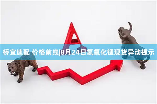 桥宜速配 价格前线|8月24日氢氧化锂现货异动提示