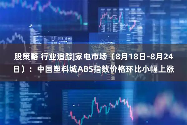 股策略 行业追踪|家电市场（8月18日-8月24日）：中国塑料城ABS指数价格环比小幅上涨